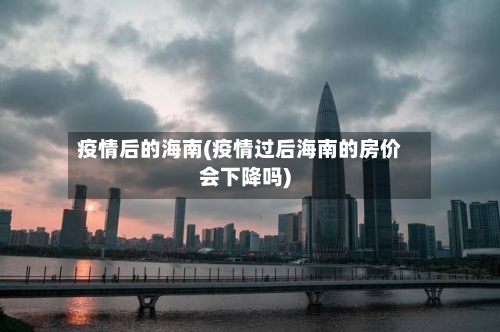 疫情后的海南(疫情过后海南的房价会下降吗)