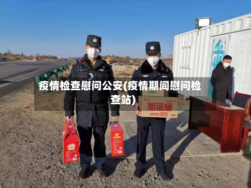 疫情检查慰问公安(疫情期间慰问检查站)