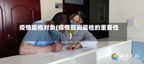 疫情晨检对象(疫情期间晨检的重要性)-第2张图片