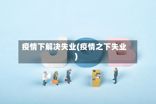 疫情下解决失业(疫情之下失业)