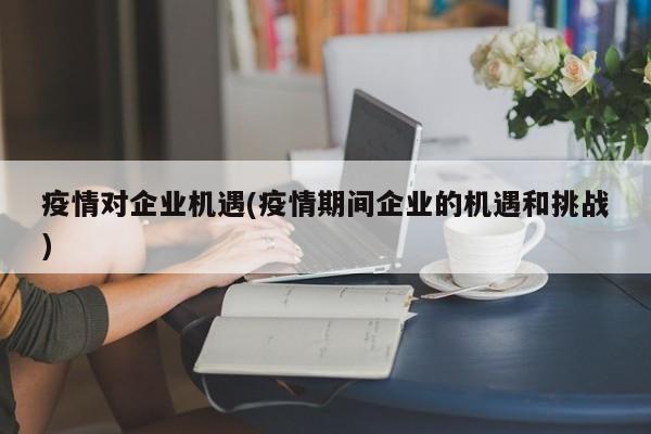 疫情对企业机遇(疫情期间企业的机遇和挑战)