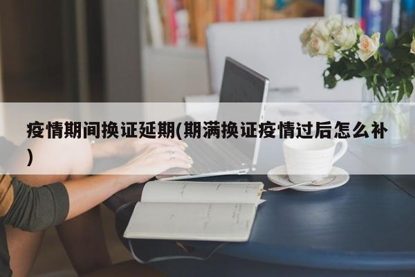 疫情期间换证延期(期满换证疫情过后怎么补)