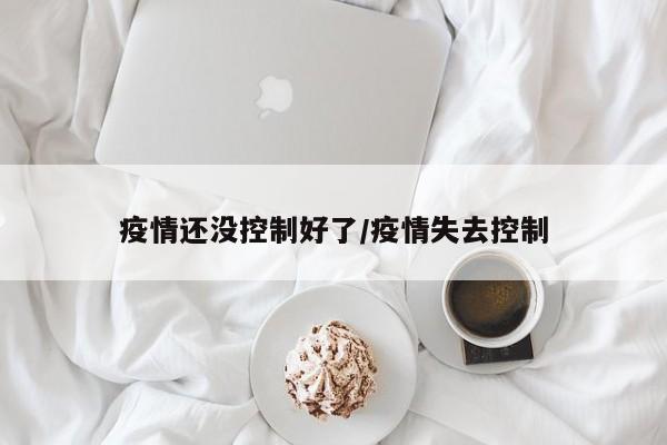 疫情还没控制好了/疫情失去控制