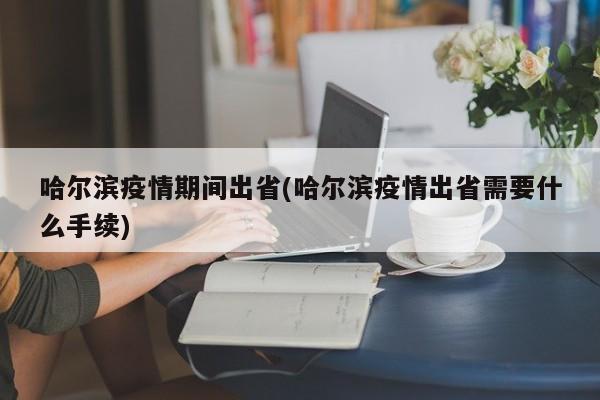 哈尔滨疫情期间出省(哈尔滨疫情出省需要什么手续)